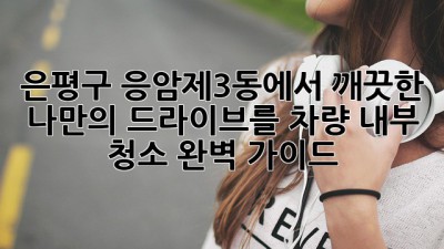 은평구 응암제3동에서 깨끗한 나만의 드라이브를!🚗 차량 내부 청소 완벽 가이드